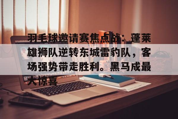 包含羽毛球邀请赛焦点战：蓬莱雄狮队逆转东城雷豹队，客场强势带走胜利。黑马成最大惊喜的词条-开云网页版