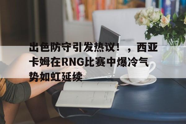 出色防守引发热议！，西亚卡姆在RNG比赛中爆冷气势如虹延续(西亚卡姆为什么不上场)-开云官网